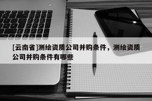 [云南省]測繪資質(zhì)公司并購條件，測繪資質(zhì)公司并購條件有哪些