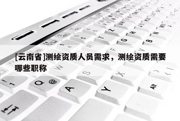 [云南省]測繪資質(zhì)人員需求，測繪資質(zhì)需要哪些職稱