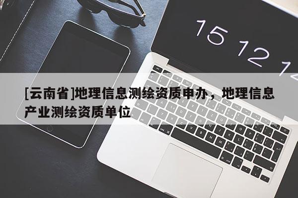 [云南省]地理信息測繪資質(zhì)申辦，地理信息產(chǎn)業(yè)測繪資質(zhì)單位