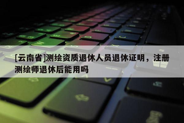 [云南省]測繪資質(zhì)退休人員退休證明，注冊測繪師退休后能用嗎