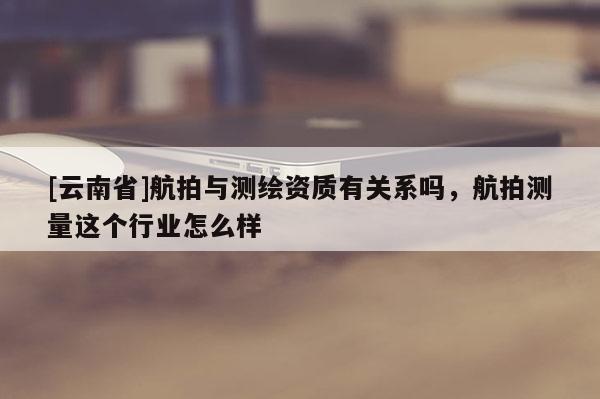 [云南省]航拍與測繪資質(zhì)有關(guān)系嗎，航拍測量這個(gè)行業(yè)怎么樣