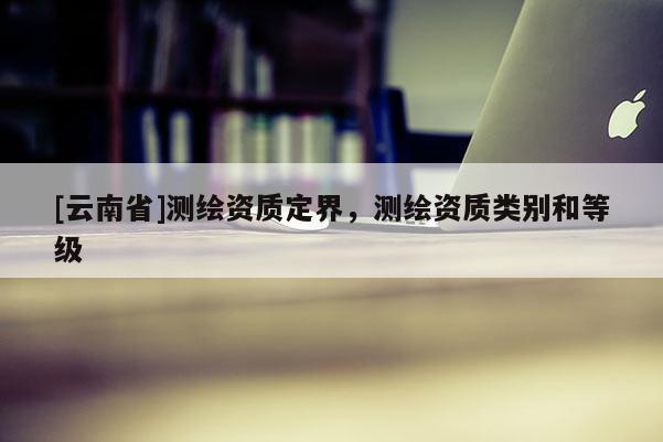[云南省]測繪資質(zhì)定界，測繪資質(zhì)類別和等級