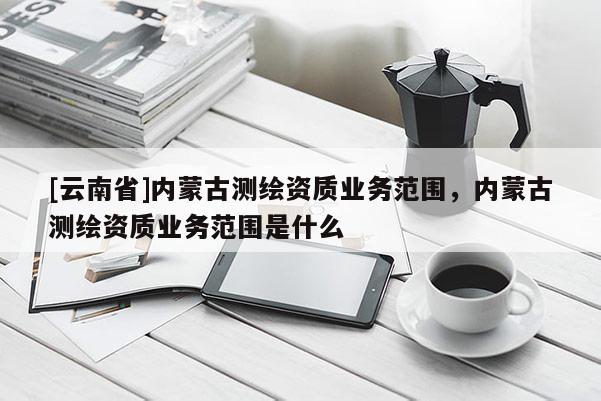 [云南省]內(nèi)蒙古測(cè)繪資質(zhì)業(yè)務(wù)范圍，內(nèi)蒙古測(cè)繪資質(zhì)業(yè)務(wù)范圍是什么
