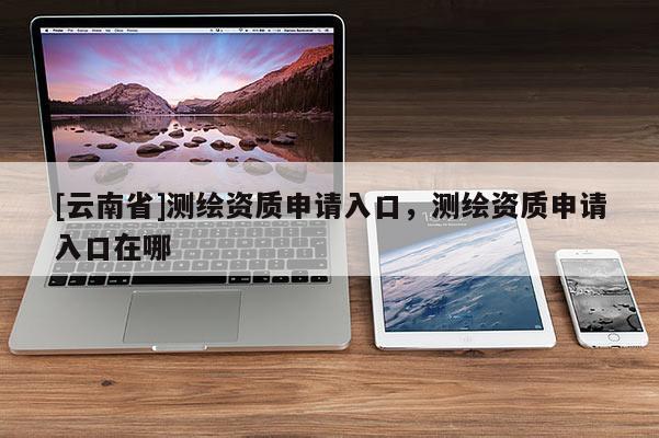 [云南省]測繪資質(zhì)申請(qǐng)入口，測繪資質(zhì)申請(qǐng)入口在哪
