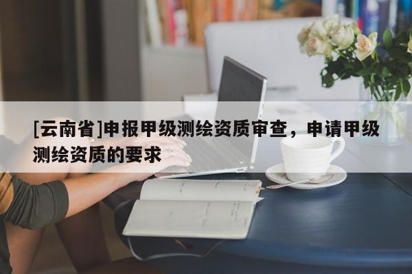 [云南省]申報甲級測繪資質(zhì)審查，申請甲級測繪資質(zhì)的要求