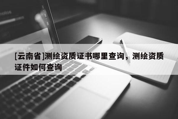 [云南省]測(cè)繪資質(zhì)證書哪里查詢，測(cè)繪資質(zhì)證件如何查詢