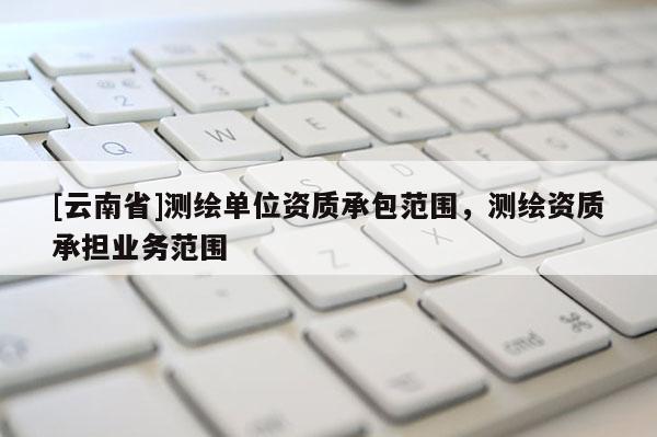 [云南省]測(cè)繪單位資質(zhì)承包范圍，測(cè)繪資質(zhì)承擔(dān)業(yè)務(wù)范圍