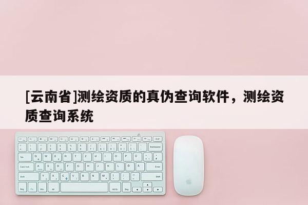 [云南省]測(cè)繪資質(zhì)的真?zhèn)尾樵冘浖?，測(cè)繪資質(zhì)查詢系統(tǒng)