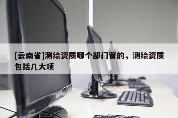 [云南省]測繪資質(zhì)哪個部門管的，測繪資質(zhì)包括幾大項(xiàng)