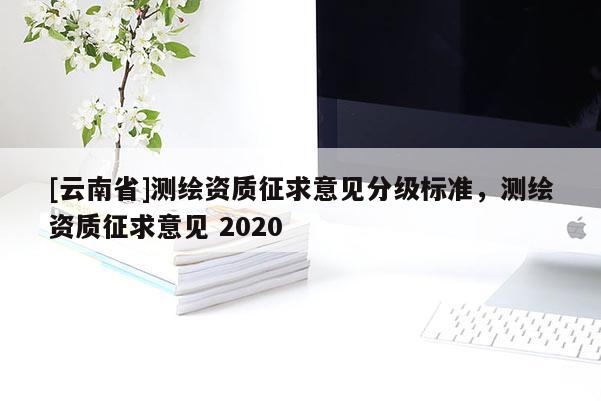 [云南省]測(cè)繪資質(zhì)征求意見(jiàn)分級(jí)標(biāo)準(zhǔn)，測(cè)繪資質(zhì)征求意見(jiàn) 2020