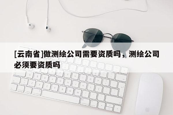 [云南省]做測(cè)繪公司需要資質(zhì)嗎，測(cè)繪公司必須要資質(zhì)嗎