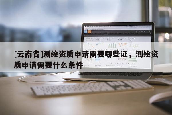 [云南省]測(cè)繪資質(zhì)申請(qǐng)需要哪些證，測(cè)繪資質(zhì)申請(qǐng)需要什么條件