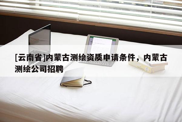 [云南省]內(nèi)蒙古測(cè)繪資質(zhì)申請(qǐng)條件，內(nèi)蒙古測(cè)繪公司招聘