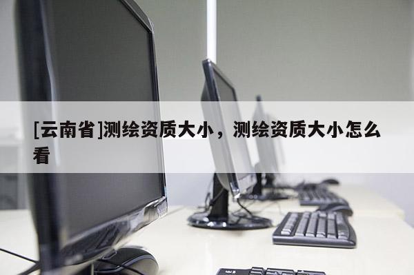 [云南省]測繪資質(zhì)大小，測繪資質(zhì)大小怎么看