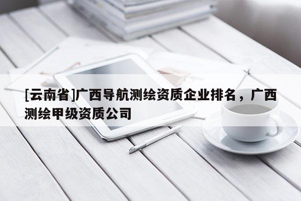 [云南省]廣西導(dǎo)航測繪資質(zhì)企業(yè)排名，廣西測繪甲級資質(zhì)公司