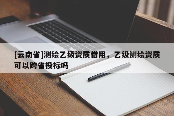 [云南省]測繪乙級資質(zhì)借用，乙級測繪資質(zhì)可以跨省投標嗎