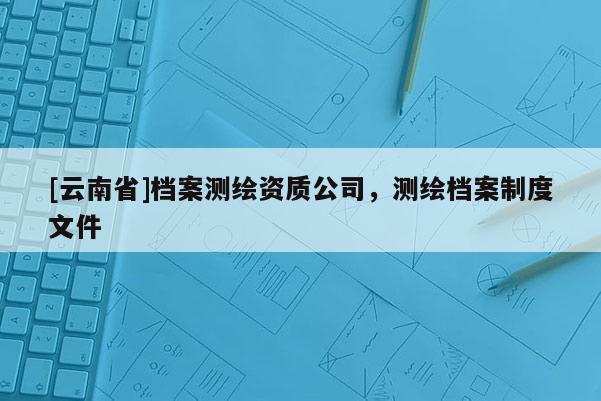 [云南省]檔案測繪資質(zhì)公司，測繪檔案制度文件
