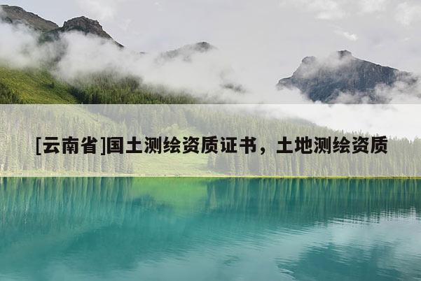 [云南省]國土測繪資質(zhì)證書，土地測繪資質(zhì)