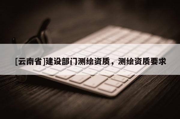 [云南省]建設(shè)部門(mén)測(cè)繪資質(zhì)，測(cè)繪資質(zhì)要求