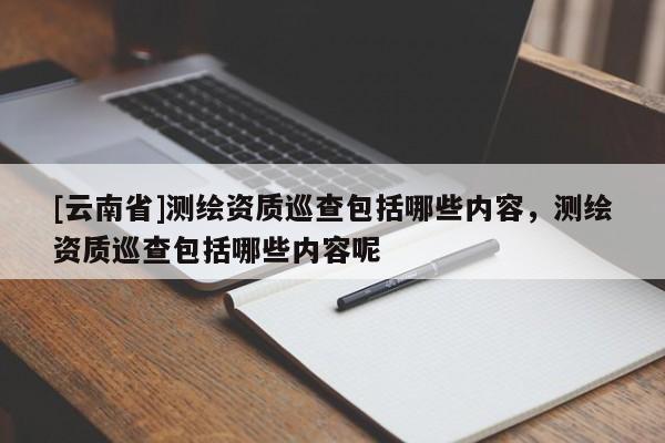 [云南省]測(cè)繪資質(zhì)巡查包括哪些內(nèi)容，測(cè)繪資質(zhì)巡查包括哪些內(nèi)容呢