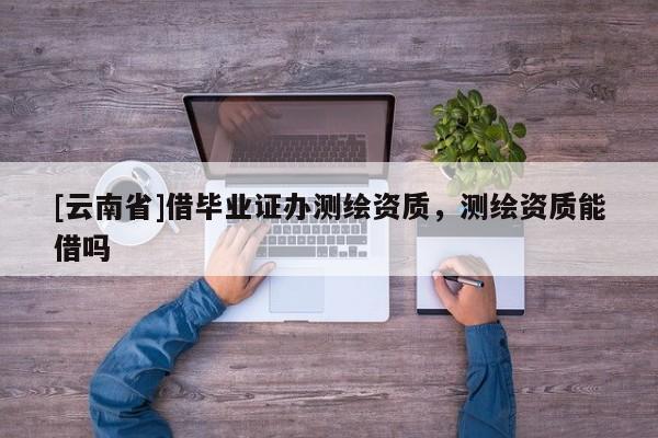 [云南省]借畢業(yè)證辦測繪資質(zhì)，測繪資質(zhì)能借嗎