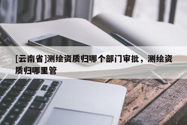 [云南省]測繪資質(zhì)歸哪個部門審批，測繪資質(zhì)歸哪里管