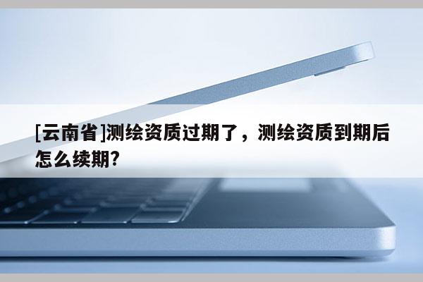 [云南省]測(cè)繪資質(zhì)過(guò)期了，測(cè)繪資質(zhì)到期后怎么續(xù)期?