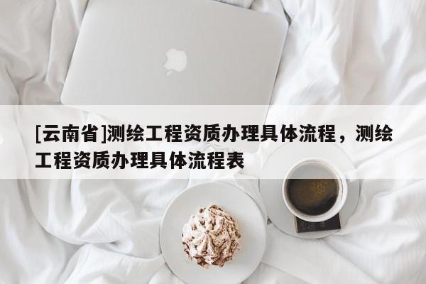 [云南省]測繪工程資質(zhì)辦理具體流程，測繪工程資質(zhì)辦理具體流程表