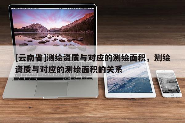 [云南省]測繪資質(zhì)與對應(yīng)的測繪面積，測繪資質(zhì)與對應(yīng)的測繪面積的關(guān)系