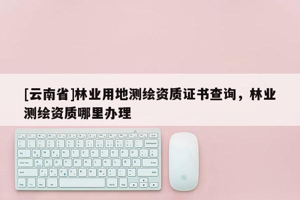 [云南省]林業(yè)用地測(cè)繪資質(zhì)證書查詢，林業(yè)測(cè)繪資質(zhì)哪里辦理
