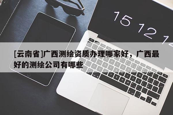 [云南省]廣西測(cè)繪資質(zhì)辦理哪家好，廣西最好的測(cè)繪公司有哪些