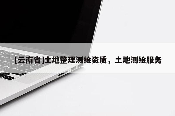 [云南省]土地整理測繪資質(zhì)，土地測繪服務(wù)