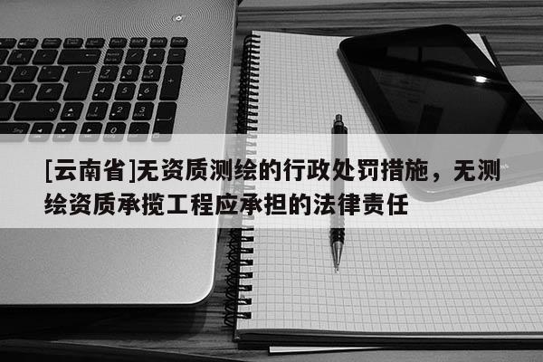 [云南省]無(wú)資質(zhì)測(cè)繪的行政處罰措施，無(wú)測(cè)繪資質(zhì)承攬工程應(yīng)承擔(dān)的法律責(zé)任