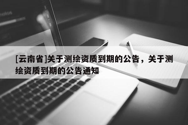 [云南省]關(guān)于測(cè)繪資質(zhì)到期的公告，關(guān)于測(cè)繪資質(zhì)到期的公告通知