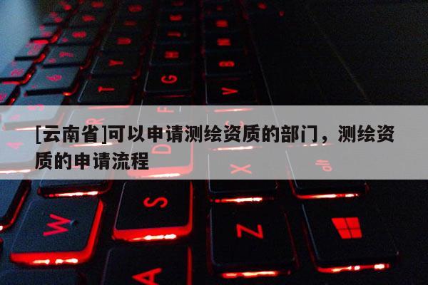 [云南省]可以申請(qǐng)測(cè)繪資質(zhì)的部門，測(cè)繪資質(zhì)的申請(qǐng)流程