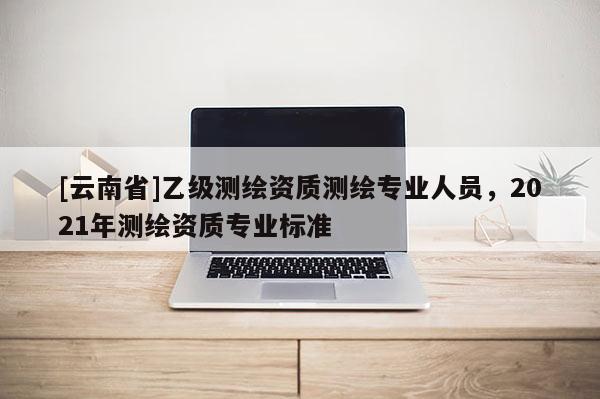 [云南省]乙級(jí)測(cè)繪資質(zhì)測(cè)繪專業(yè)人員，2021年測(cè)繪資質(zhì)專業(yè)標(biāo)準(zhǔn)
