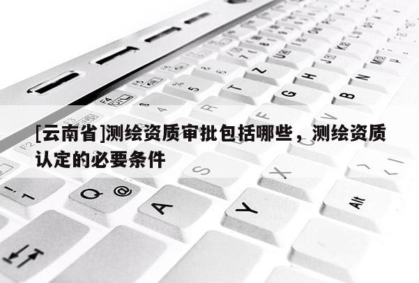 [云南省]測(cè)繪資質(zhì)審批包括哪些，測(cè)繪資質(zhì)認(rèn)定的必要條件