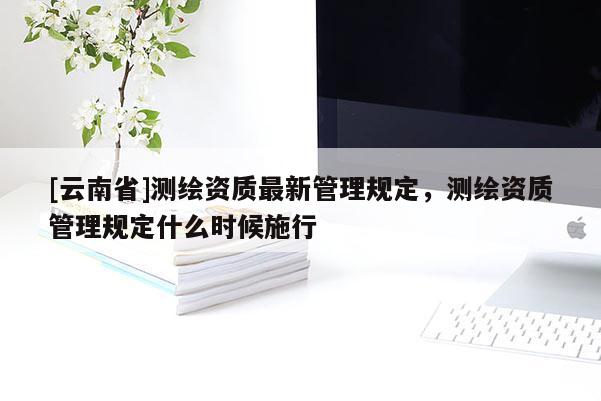 [云南省]測(cè)繪資質(zhì)最新管理規(guī)定，測(cè)繪資質(zhì)管理規(guī)定什么時(shí)候施行