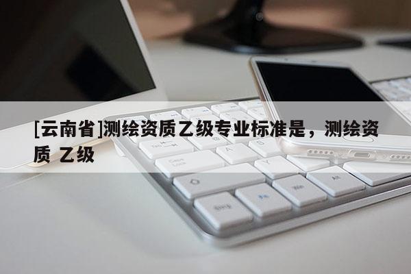 [云南省]測(cè)繪資質(zhì)乙級(jí)專業(yè)標(biāo)準(zhǔn)是，測(cè)繪資質(zhì) 乙級(jí)