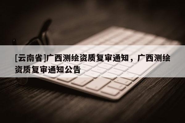 [云南省]廣西測繪資質復審通知，廣西測繪資質復審通知公告