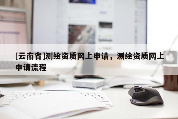 [云南省]測繪資質(zhì)網(wǎng)上申請，測繪資質(zhì)網(wǎng)上申請流程