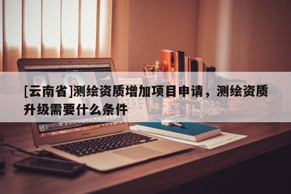 [云南省]測繪資質(zhì)增加項目申請，測繪資質(zhì)升級需要什么條件