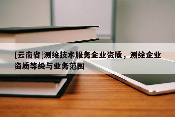 [云南省]測繪技術(shù)服務(wù)企業(yè)資質(zhì)，測繪企業(yè)資質(zhì)等級與業(yè)務(wù)范圍