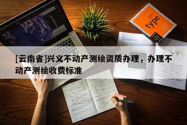 [云南省]興義不動產(chǎn)測繪資質(zhì)辦理，辦理不動產(chǎn)測繪收費標準