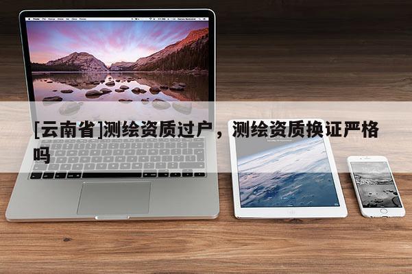 [云南省]測(cè)繪資質(zhì)過(guò)戶(hù)，測(cè)繪資質(zhì)換證嚴(yán)格嗎
