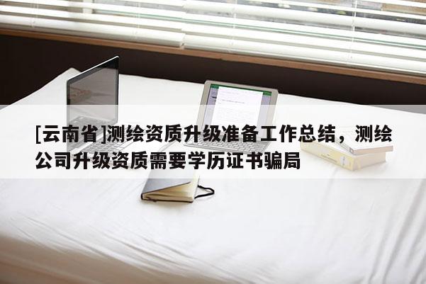 [云南省]測繪資質(zhì)升級準備工作總結(jié)，測繪公司升級資質(zhì)需要學(xué)歷證書騙局