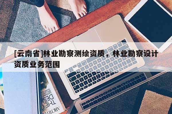 [云南省]林業(yè)勘察測(cè)繪資質(zhì)，林業(yè)勘察設(shè)計(jì)資質(zhì)業(yè)務(wù)范圍