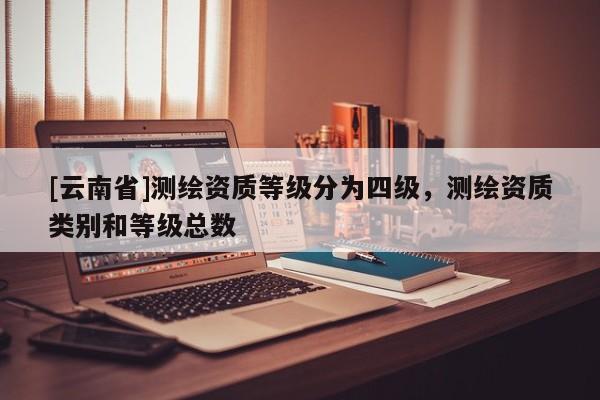 [云南省]測繪資質(zhì)等級分為四級，測繪資質(zhì)類別和等級總數(shù)