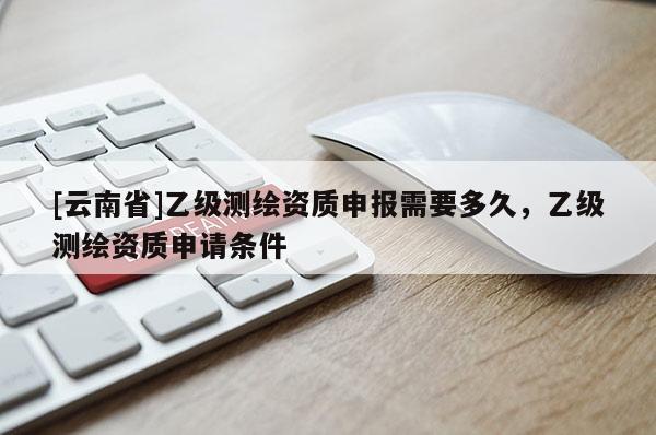[云南省]乙級測繪資質(zhì)申報需要多久，乙級測繪資質(zhì)申請條件