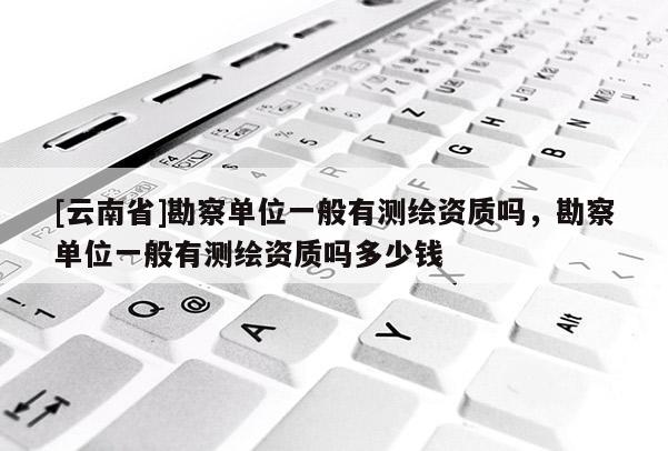[云南省]勘察單位一般有測繪資質(zhì)嗎，勘察單位一般有測繪資質(zhì)嗎多少錢